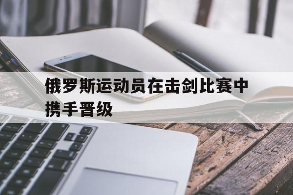 俄罗斯运动员在击剑比赛中携手晋级