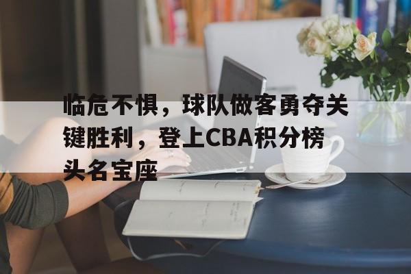 临危不惧，球队做客勇夺关键胜利，登上CBA积分榜头名宝座的简单介绍
