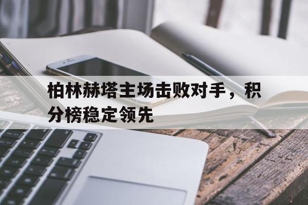 关于柏林赫塔主场击败对手，积分榜稳定领先的信息