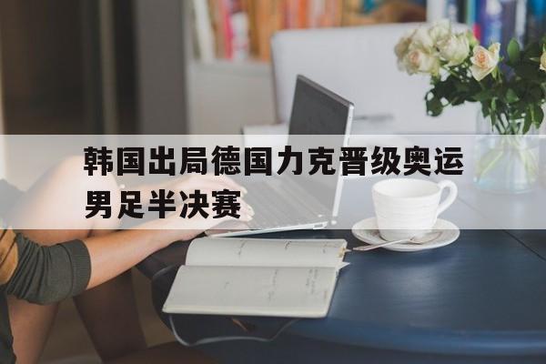 关于韩国出局德国力克晋级奥运男足半决赛的信息