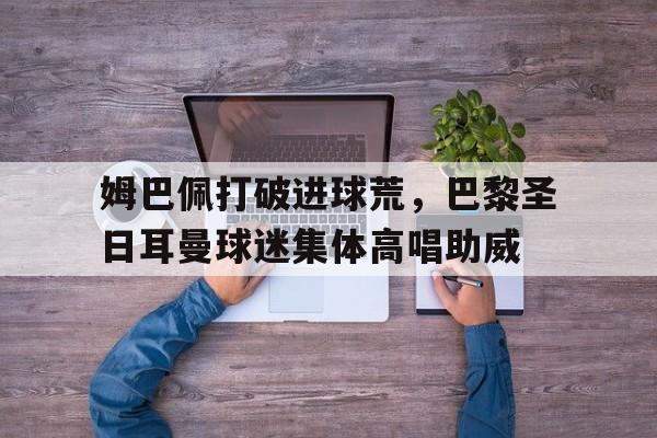 姆巴佩打破进球荒，巴黎圣日耳曼球迷集体高唱助威