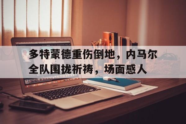 多特蒙德重伤倒地，内马尔全队围拢祈祷，场面感人