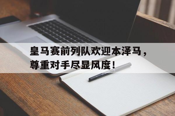 皇马赛前列队欢迎本泽马，尊重对手尽显风度！皇马球员本泽马