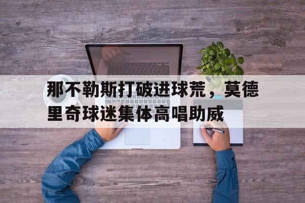 那不勒斯打破进球荒，莫德里奇球迷集体高唱助威