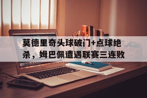 莫德里奇头球破门+点球绝杀，姆巴佩遭遇联赛三连败莫德里奇和姆巴佩